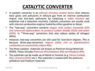 CATALYTIC CONVERTER
• A catalytic converter is an exhaust emission control device that reduces
toxic gases and pollutants in exhaust gas from an internal combustion
engine into less-toxic pollutants by catalyzing a redox reaction (an
oxidation and a reduction reaction). Catalytic converters are usually used
with internal combustion engines fueled by either gasoline or diesel.
• The "two-way" converters combine oxygen with carbon monoxide (CO)
and unburned hydrocarbons to produce carbon dioxide (CO2) and water
(H2O). In “"three-way" converters that also reduce oxides of nitrogen
(NOx).
• However, two-way converters are still used for lean-burn engines. This is
because three-way-converters require either rich or stoichiometric
combustion to successfully reduce NOx.
• The three catalytic materials are known as Platinum Group Materials
(PGM). These includes Platinum (Pt),Palladium (Pd) and Rhodium (Rh).
• The substrate can be made up of Metal or Ceramic (e.g. Silicon Carbide
(SiC), Zirconia (ZrO2) etc.). The substrate is coated with the platinum,
palladium and rhodium materials.
8/29/2022 Basic Automobile Engineering 116
 
