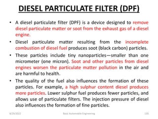 DIESEL PARTICULATE FILTER (DPF)
• A diesel particulate filter (DPF) is a device designed to remove
diesel particulate matter or soot from the exhaust gas of a diesel
engine.
• Diesel particulate matter resulting from the incomplete
combustion of diesel fuel produces soot (black carbon) particles.
• These particles include tiny nanoparticles—smaller than one
micrometer (one micron). Soot and other particles from diesel
engines worsen the particulate matter pollution in the air and
are harmful to health.
• The quality of the fuel also influences the formation of these
particles. For example, a high sulphur content diesel produces
more particles. Lower sulphur fuel produces fewer particles, and
allows use of particulate filters. The injection pressure of diesel
also influences the formation of fine particles.
8/29/2022 Basic Automobile Engineering 120
 