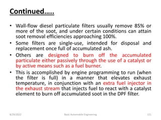 Continued…..
• Wall-flow diesel particulate filters usually remove 85% or
more of the soot, and under certain conditions can attain
soot removal efficiencies approaching 100%.
• Some filters are single-use, intended for disposal and
replacement once full of accumulated ash.
• Others are designed to burn off the accumulated
particulate either passively through the use of a catalyst or
by active means such as a fuel burner.
• This is accomplished by engine programming to run (when
the filter is full) in a manner that elevates exhaust
temperature, in conjunction with an extra fuel injector in
the exhaust stream that injects fuel to react with a catalyst
element to burn off accumulated soot in the DPF filter.
8/29/2022 Basic Automobile Engineering 121
 