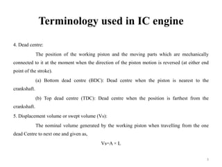 Terminology used in IC engine
4. Dead centre:
The position of the working piston and the moving parts which are mechanically
connected to it at the moment when the direction of the piston motion is reversed (at either end
point of the stroke).
(a) Bottom dead centre (BDC): Dead centre when the piston is nearest to the
crankshaft.
(b) Top dead centre (TDC): Dead centre when the position is farthest from the
crankshaft.
5. Displacement volume or swept volume (Vs):
The nominal volume generated by the working piston when travelling from the one
dead Centre to next one and given as,
Vs=A × L
3
 