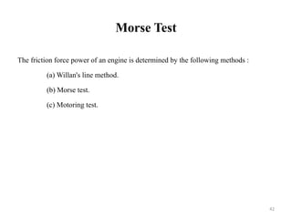 Morse Test
The friction force power of an engine is determined by the following methods :
(a) Willan's line method.
(b) Morse test.
(c) Motoring test.
42
 
