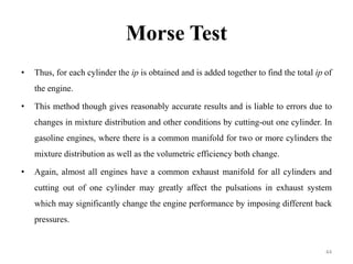 Morse Test
• Thus, for each cylinder the ip is obtained and is added together to find the total ip of
the engine.
• This method though gives reasonably accurate results and is liable to errors due to
changes in mixture distribution and other conditions by cutting-out one cylinder. In
gasoline engines, where there is a common manifold for two or more cylinders the
mixture distribution as well as the volumetric efficiency both change.
• Again, almost all engines have a common exhaust manifold for all cylinders and
cutting out of one cylinder may greatly affect the pulsations in exhaust system
which may significantly change the engine performance by imposing different back
pressures.
44
 
