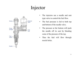 Injector
• The injectors use a needle and seat
type valve to control the fuel flow.
• The fuel pressure is fed to both top
and bottom of the needle valve.
• The pressure at the bottom will push
the needle off its seat by bleeding
some of the pressure of the top.
• Thus the fuel will flow through
nozzle holes.
58
 