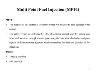 Multi Point Fuel Injection (MPFI)
MPFI :
• The purpose of this system is to supply proper A/F mixture to each cylinder of the
engine.
• The entire system is controlled by ECU (Electronic control unit) by getting data
from vital locations through sensors, processing the data with inbuilt data and gives
signals to the (actuators) injectors which determines the time and quantity of fuel
injections.
Types :
• Throttle injection
• Port injection
60
 