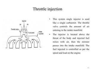 Throttle injection
• This system single injector is used
like a single carburetor. The throttle
valve controls the amount of air
entering in the intake manifold.
• The injector is located above the
throat of the body and injected fuel
mixes with air, then the mixture
passes into the intake manifold. The
fuel injected is controlled as per the
speed and load on the engine.
61
 