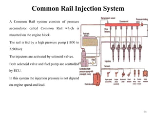 Common Rail Injection System
A Common Rail system consists of pressure
accumulator called Common Rail which is
mounted on the engine block.
The rail is fed by a high pressure pump (1800 to
2200bar)
The injectors are activated by solenoid valves.
Both solenoid valve and fuel pump are controlled
by ECU.
In this system the injection pressure is not depend
on engine speed and load.
66
 