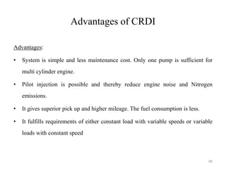 Advantages of CRDI
Advantages:
• System is simple and less maintenance cost. Only one pump is sufficient for
multi cylinder engine.
• Pilot injection is possible and thereby reduce engine noise and Nitrogen
emissions.
• It gives superior pick up and higher mileage. The fuel consumption is less.
• It fulfills requirements of either constant load with variable speeds or variable
loads with constant speed
68
 
