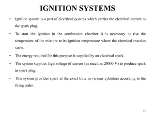 IGNITION SYSTEMS
• Ignition system is a part of electrical systems which carries the electrical current to
the spark plug.
• To start the ignition in the combustion chamber it is necessary to rise the
temperature of the mixture to its ignition temperature where the chemical reaction
starts.
• The energy required for this purpose is supplied by an electrical spark.
• The system supplies high voltage of current (as much as 20000 V) to produce spark
in spark plug.
• This system provides spark at the exact time in various cylinders according to the
firing order.
69
 
