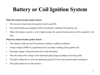 Battery or Coil Ignition System
When the contact breaker points closed :
• The circuit is closed when the ignition switch is put ON.
• The current builds up a magnetic field in the primary winding of the ignition coil.
• When the primary current is at the highest peak, the contact breaker points will be opened by the
cam.
When the contact breaker points closed :
• The magnetic field sets up in the primary winding is suddenly collapsed.
• A high voltage (15000 V) is generated in the secondary winding of the ignition coil.
• This high voltage is directed to the rotor of the distributor.
• The rotor directs this voltage to the individual spark plugs according to the firing order.
• The high voltage tries to cross the spark plug gap (0.45 to 0.6 mm) and the spark is produced.
• This spark ignites the air fuel mixture.
72
 
