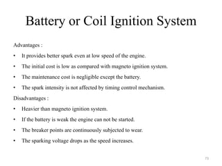 Battery or Coil Ignition System
Advantages :
• It provides better spark even at low speed of the engine.
• The initial cost is low as compared with magneto ignition system.
• The maintenance cost is negligible except the battery.
• The spark intensity is not affected by timing control mechanism.
Disadvantages :
• Heavier than magneto ignition system.
• If the battery is weak the engine can not be started.
• The breaker points are continuously subjected to wear.
• The sparking voltage drops as the speed increases.
73
 