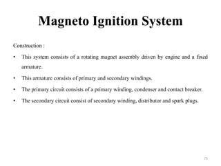 Magneto Ignition System
Construction :
• This system consists of a rotating magnet assembly driven by engine and a fixed
armature.
• This armature consists of primary and secondary windings.
• The primary circuit consists of a primary winding, condenser and contact breaker.
• The secondary circuit consist of secondary winding, distributor and spark plugs.
75
 