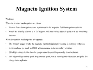 Magneto Ignition System
Working :
When the contact breaker points are closed :
• Current flows in the primary and it produces in the magnetic field in the primary circuit.
• When the primary current is at the highest peak the contact breaker ponts will be opened by
the cam.
When the contact breaker points are opened :
• The primary circuit breaks the magnetic field in the primary winding is suddenly collapsed.
• A high voltage (as much as 15000 V) is generated in the secondary winding.
• This high voltage is distributed to plugs according to firing order by this distributor.
• The high voltage at the spark plug creates spark, while crossing the electrodes, to ignite the
charge in the cylinder.
76
 