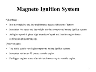 Magneto Ignition System
Advantages :
• It is more reliable and low maintenance because absence of battery.
• It requires less space and the weight also less compare to battery ignition system.
• At higher speeds it gives high intensity of spark and thus it can give better
combustion at higher speeds.
Disadvantages :
• The initial cost is very high compare to battery ignition system.
• It requires minimum 75 rpm to start the engine.
• For bigger engines some other device is necessary to start the engine.
77
 