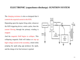 ELECTRONIC (capacitance discharge) IGNITION SYSTEM
The charging resistance is also so designed that it
controls the required current in the SCR.
Depending upon the engine firing order, whenever
the SCR triggering device, sends a pulse, then the
current flowing through the primary winding is
stopped.
And the magnetic field begins to collapse. This
collapsing magnetic field will induce or step up
high voltage current in the secondary, which while
jumping the spark plug gap produces the spark,
and the charge of air fuel mixture is ignited.
80
 