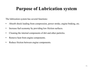 Purpose of Lubrication system
The lubrication system has several functions:
• Absorb shock loading from compression, power stroke, engine braking, etc.
• Increase fuel economy by providing low friction surfaces.
• Cleaning the internal components of dirt and other particles.
• Remove heat from engine components.
• Reduce friction between engine components.
81
 