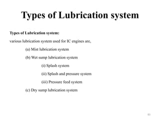 Types of Lubrication system
Types of Lubrication system:
various lubrication system used for IC engines are,
(a) Mist lubrication system
(b) Wet sump lubrication system
(i) Splash system
(ii) Splash and pressure system
(iii) Pressure feed system
(c) Dry sump lubrication system
83
 