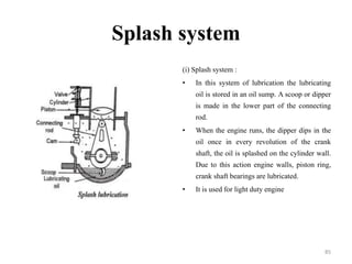 Splash system
(i) Splash system :
• In this system of lubrication the lubricating
oil is stored in an oil sump. A scoop or dipper
is made in the lower part of the connecting
rod.
• When the engine runs, the dipper dips in the
oil once in every revolution of the crank
shaft, the oil is splashed on the cylinder wall.
Due to this action engine walls, piston ring,
crank shaft bearings are lubricated.
• It is used for light duty engine
85
 