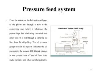 Pressure feed system
• From the crank pin the lubricating oil goes
to the piston pin through a hole in the
connecting rod, where it lubricates the
piston rings. For lubricating cam shaft and
gears the oil is led through a separate oil
line from the oil gallery. The oil pressure
gauge used in the system indicates the oil
pressure in the system. Oil filter & strainer
in the system clear off the oil from dust,
metal particles and other harmful particles.
87
 