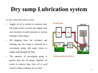 Dry sump Lubrication system
(c) Dry sump lubrication system:
• Supply of oil is carried in external tank.
Oil pump draws oil from the supply tank
and circulates it under pressure to various
bearings of the engine.
• Oil dripping from the cylinders and
bearings into the sump is removed by a
scavenging pump and again return to
supply tank through the filter.
• The capacity of scavenging pump is
greater than the oil pump. Separate oil
cooler to remove heat from oil is used
which is either cooled by air or water.
90
 