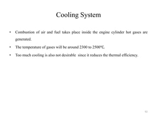Cooling System
• Combustion of air and fuel takes place inside the engine cylinder hot gases are
generated.
• The temperature of gases will be around 2300 to 2500℃.
• Too much cooling is also not desirable since it reduces the thermal efficiency.
92
 