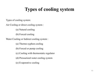 Types of cooling system
Types of cooling system:
Air Cooling or direct cooling system :
(a) Natural cooling
(b) Forced cooling
Water Cooling or Indirect cooling system :
(a) Thermo-syphon cooling
(b) Forced or pump cooling
(c) Cooling with thermostatic regulator
(d) Pressurized water cooling system
(e) Evaporative cooling
93
 