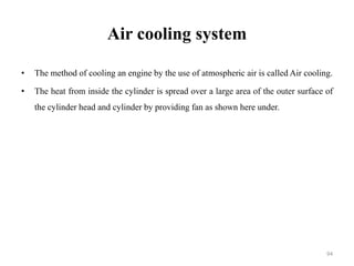 Air cooling system
• The method of cooling an engine by the use of atmospheric air is called Air cooling.
• The heat from inside the cylinder is spread over a large area of the outer surface of
the cylinder head and cylinder by providing fan as shown here under.
94
 