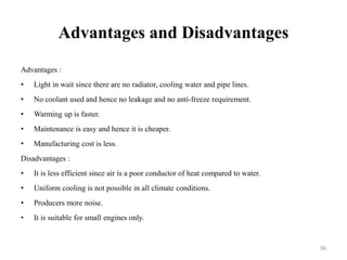 Advantages and Disadvantages
Advantages :
• Light in wait since there are no radiator, cooling water and pipe lines.
• No coolant used and hence no leakage and no anti-freeze requirement.
• Warming up is faster.
• Maintenance is easy and hence it is cheaper.
• Manufacturing cost is less.
Disadvantages :
• It is less efficient since air is a poor conductor of heat compared to water.
• Uniform cooling is not possible in all climate conditions.
• Producers more noise.
• It is suitable for small engines only.
96
 