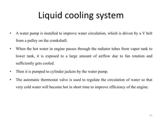 Liquid cooling system
• A water pump is installed to improve water circulation, which is driven by a V belt
from a pulley on the crankshaft.
• When the hot water in engine passes through the radiator tubes from vapor tank to
lower tank, it is exposed to a large amount of airflow due to fan rotation and
sufficiently gets cooled.
• Then it is pumped to cylinder jackets by the water pump.
• The automatic thermostat valve is used to regulate the circulation of water so that
very cold water will become hot in short time to improve efficiency of the engine.
97
 