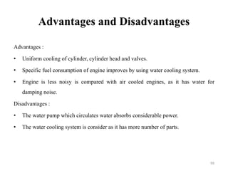 Advantages and Disadvantages
Advantages :
• Uniform cooling of cylinder, cylinder head and valves.
• Specific fuel consumption of engine improves by using water cooling system.
• Engine is less noisy is compared with air cooled engines, as it has water for
damping noise.
Disadvantages :
• The water pump which circulates water absorbs considerable power.
• The water cooling system is consider as it has more number of parts.
99
 