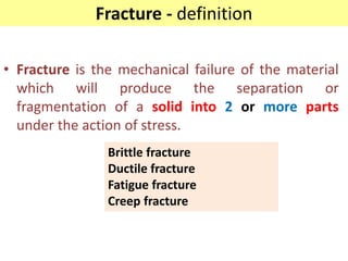 Fracture - definition
• Fracture is the mechanical failure of the material
which will produce the separation or
fragmentation of a solid into 2 or more parts
under the action of stress.
Brittle fracture
Ductile fracture
Fatigue fracture
Creep fracture
 