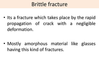 Brittle fracture
• Its a fracture which takes place by the rapid
propagation of crack with a negligible
deformation.
• Mostly amorphous material like glasses
having this kind of fractures.
 