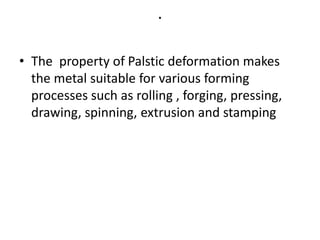 .
• The property of Palstic deformation makes
the metal suitable for various forming
processes such as rolling , forging, pressing,
drawing, spinning, extrusion and stamping
 