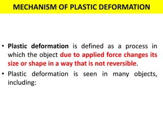 MECHANISM OF PLASTIC DEFORMATION
• Plastic deformation is defined as a process in
which the object due to applied force changes its
size or shape in a way that is not reversible.
• Plastic deformation is seen in many objects,
including:
 