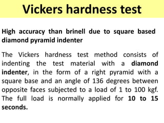Vickers hardness test
High accuracy than brinell due to square based
diamond pyramid indenter
The Vickers hardness test method consists of
indenting the test material with a diamond
indenter, in the form of a right pyramid with a
square base and an angle of 136 degrees between
opposite faces subjected to a load of 1 to 100 kgf.
The full load is normally applied for 10 to 15
seconds.
 