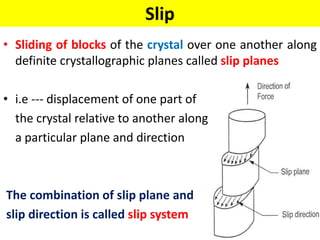 Slip
• Sliding of blocks of the crystal over one another along
definite crystallographic planes called slip planes
• i.e --- displacement of one part of
the crystal relative to another along
a particular plane and direction
The combination of slip plane and
slip direction is called slip system
 