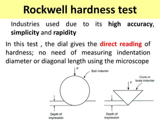 Rockwell hardness test
Industries used due to its high accuracy,
simplicity and rapidity
In this test , the dial gives the direct reading of
hardness; no need of measuring indentation
diameter or diagonal length using the microscope
 
