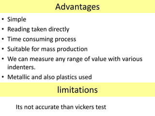 Advantages
• Simple
• Reading taken directly
• Time consuming process
• Suitable for mass production
• We can measure any range of value with various
indenters.
• Metallic and also plastics used
limitations
Its not accurate than vickers test
 