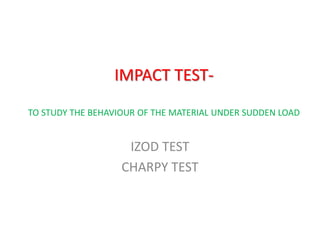 IMPACT TEST-
TO STUDY THE BEHAVIOUR OF THE MATERIAL UNDER SUDDEN LOAD
IZOD TEST
CHARPY TEST
 