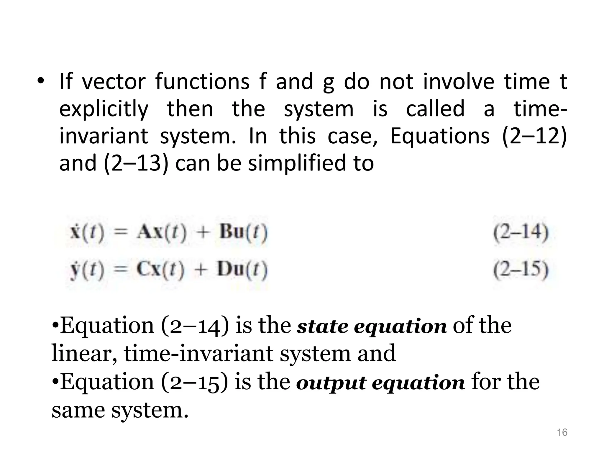 • If vector functions f and g do not involve time t
explicitly then the system is called a time-
invariant system. In this case, Equations (2–12)
and (2–13) can be simplified to
•Equation (2–14) is the state equation of the
linear, time-invariant system and
•Equation (2–15) is the output equation for the
same system.
16
 