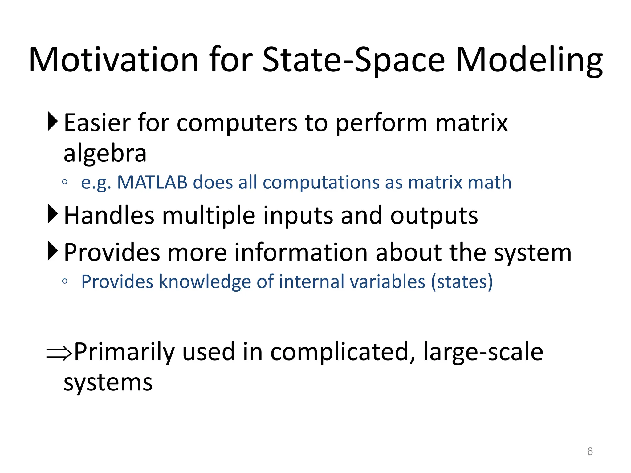 Motivation for State-Space Modeling
Easier for computers to perform matrix
algebra
◦ e.g. MATLAB does all computations as matrix math
Handles multiple inputs and outputs
Provides more information about the system
◦ Provides knowledge of internal variables (states)
Primarily used in complicated, large-scale
systems
6
 