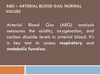 ABG – ARTERIAL BLOOD GAS: NORMAL
VALUES
Arterial Blood Gas (ABG) analysis
measures the acidity, oxygenation, and
carbon dioxide levels in arterial blood. It's
a key test to assess respiratory and
metabolic function.
 