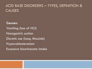 ACID BASE DISORDERS – TYPES, DEFINITION &
CAUSES
Causes:
Vomiting (loss of HCl)
Nasogastric suction
Diuretic use (loop, thiazide)
Hyperaldosteronism
Excessive bicarbonate intake
 
