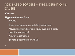 ACID BASE DISORDERS – TYPES, DEFINITION &
CAUSES
Causes:
Hypoventilation from:
COPD
Drug overdose (e.g., opioids, sedatives)
Neuromuscular disorders (e.g., Guillain-Barré,
myasthenia gravis)
Airway obstruction
Severe pneumonia or ARDS
.
 