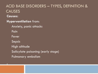 ACID BASE DISORDERS – TYPES, DEFINITION &
CAUSES
Causes:
Hyperventilation from:
Anxiety, panic attacks
Pain
Fever
Sepsis
High altitude
Salicylate poisoning (early stage)
Pulmonary embolism
.
 