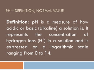 PH – DEFINITION, NORMAL VALUE
Definition: pH is a measure of how
acidic or basic (alkaline) a solution is. It
represents the concentration of
hydrogen ions (H ) in a solution and is
⁺
expressed on a logarithmic scale
ranging from 0 to 14.
 