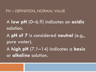 PH – DEFINITION, NORMAL VALUE
A low pH (0–6.9) indicates an acidic
solution.
A pH of 7 is considered neutral (e.g.,
pure water).
A high pH (7.1–14) indicates a basic
or alkaline solution.
 