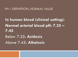 PH – DEFINITION, NORMAL VALUE
In human blood (clinical setting):
Normal arterial blood pH: 7.35 –
7.45
Below 7.35: Acidosis
Above 7.45: Alkalosis
 