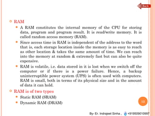 By- Er. Indrajeet Sinha , +919509010997
 RAM
 A RAM constitutes the internal memory of the CPU for storing
data, program and program result. It is read/write memory. It is
called random access memory (RAM).
 Since access time in RAM is independent of the address to the word
that is, each storage location inside the memory is as easy to reach
as other location & takes the same amount of time. We can reach
into the memory at random & extremely fast but can also be quite
expensive.
 RAM is volatile, i.e. data stored in it is lost when we switch off the
computer or if there is a power failure. Hence, a backup
uninterruptible power system (UPS) is often used with computers.
RAM is small, both in terms of its physical size and in the amount
of data it can hold.
 RAM is of two types
 Static RAM (SRAM)
 Dynamic RAM (DRAM) 12
 
