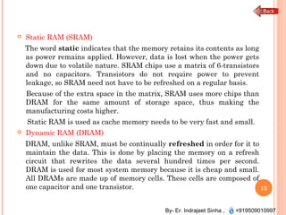 By- Er. Indrajeet Sinha , +919509010997
 Static RAM (SRAM)
The word static indicates that the memory retains its contents as long
as power remains applied. However, data is lost when the power gets
down due to volatile nature. SRAM chips use a matrix of 6-transistors
and no capacitors. Transistors do not require power to prevent
leakage, so SRAM need not have to be refreshed on a regular basis.
Because of the extra space in the matrix, SRAM uses more chips than
DRAM for the same amount of storage space, thus making the
manufacturing costs higher.
Static RAM is used as cache memory needs to be very fast and small.
 Dynamic RAM (DRAM)
DRAM, unlike SRAM, must be continually refreshed in order for it to
maintain the data. This is done by placing the memory on a refresh
circuit that rewrites the data several hundred times per second.
DRAM is used for most system memory because it is cheap and small.
All DRAMs are made up of memory cells. These cells are composed of
one capacitor and one transistor. 13
 