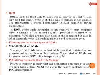 By- Er. Indrajeet Sinha , +919509010997
 ROM
ROM stands for Read Only Memory. The memory from which we can
only read but cannot write on it. This type of memory is non-volatile.
The information is stored permanently in such memories during
manufacture.
A ROM, stores such instruction as are required to start computer
when electricity is first turned on, this operation is referred to as
bootstrap. ROM chip are not only used in the computer but also in
other electronic items like washing machine and microwave oven.
 Following are the various types of ROM −
 MROM (Masked ROM)
The very first ROMs were hard-wired devices that contained a pre-
programmed set of data or instructions. These kind of ROMs are
known as masked ROMs. It is inexpensive ROM.
 PROM (Programmable Read Only Memory)
PROM is read-only memory that can be modified only once by a user.
The user buys a blank PROM and enters the desired contents using a
PROM programmer.
14
 
